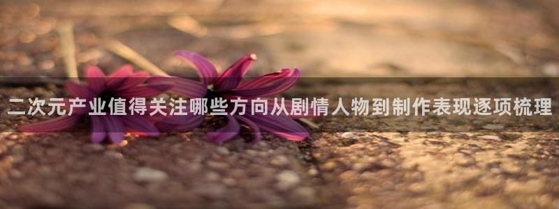 奇漫屋漫画大全在线:二次元产业值得关注哪些方向从剧情人物到制作表现逐项梳理配图