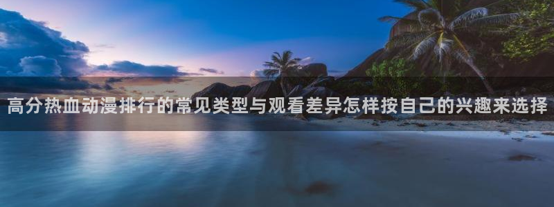 奇漫屋全部作品:高分热血动漫排行的常见类型与观看差异怎样按自己的兴趣来选择配图